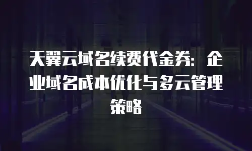 天翼云域名续费代金券：企业域名成本优化与多云管理策略