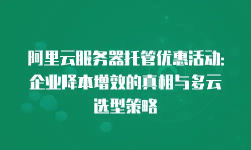 阿里云服务器托管优惠活动：企业降本增效的真相与多云选型策略