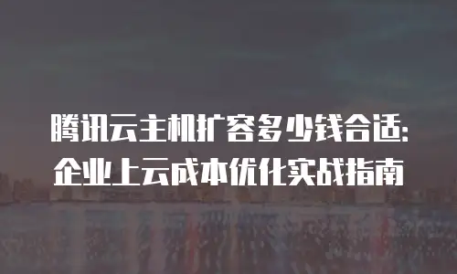 腾讯云主机扩容多少钱合适：企业上云成本优化实战指南