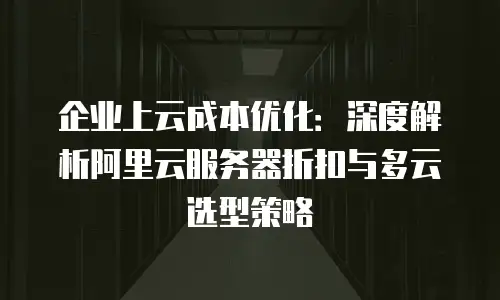 企业上云成本优化：深度解析阿里云服务器折扣与多云选型策略