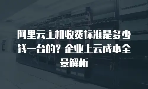 阿里云主机收费标准是多少钱一台的？企业上云成本全景解析
