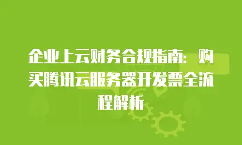 企业上云财务合规指南：购买腾讯云服务器开发票全流程解析