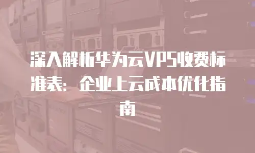 深入解析华为云VPS收费标准表：企业上云成本优化指南