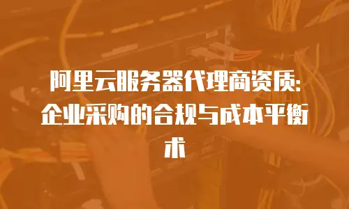 阿里云服务器代理商资质：企业采购的合规与成本平衡术