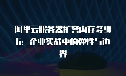 阿里云服务器扩容内存多少G：企业实战中的弹性与边界