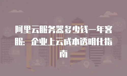 阿里云服务器多少钱一年客服：企业上云成本透明化指南