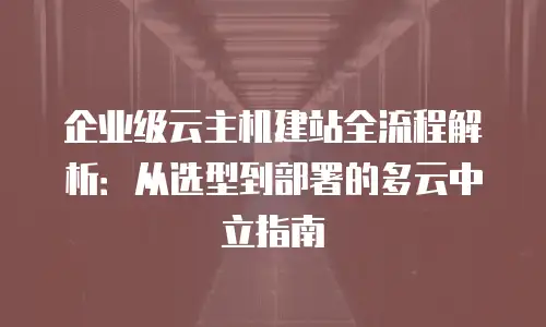 企业级云主机建站全流程解析：从选型到部署的多云中立指南