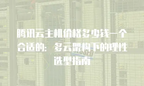 腾讯云主机价格多少钱一个合适的：多云架构下的理性选型指南