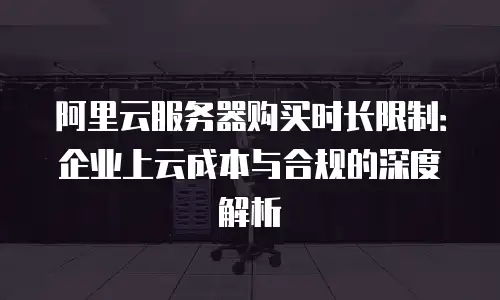 阿里云服务器购买时长限制：企业上云成本与合规的深度解析