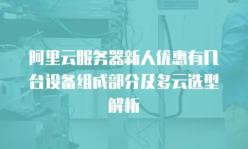 阿里云服务器新人优惠有几台设备组成部分及多云选型解析