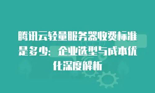 腾讯云轻量服务器收费标准是多少：企业选型与成本优化深度解析