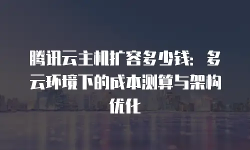 腾讯云主机扩容多少钱：多云环境下的成本测算与架构优化