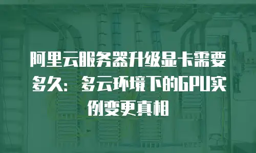 阿里云服务器升级显卡需要多久：多云环境下的GPU实例变更真相
