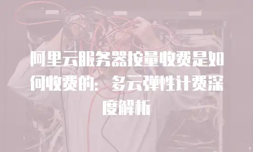 阿里云服务器按量收费是如何收费的：多云弹性计费深度解析