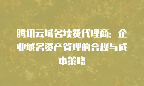 腾讯云域名续费代理商：企业域名资产管理的合规与成本策略