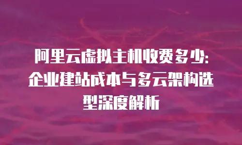 阿里云虚拟主机收费多少：企业建站成本与多云架构选型深度解析
