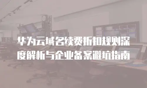 华为云域名续费折扣规则深度解析与企业备案避坑指南