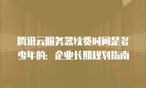 腾讯云服务器续费时间是多少年的：企业长期规划指南