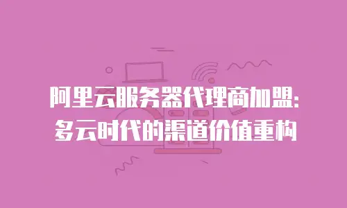 阿里云服务器代理商加盟：多云时代的渠道价值重构