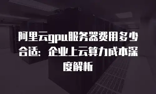 阿里云gpu服务器费用多少合适：企业上云算力成本深度解析