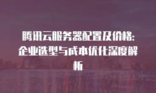 腾讯云服务器配置及价格：企业选型与成本优化深度解析