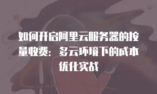 如何开启阿里云服务器的按量收费：多云环境下的成本优化实战