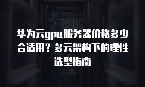 华为云gpu服务器价格多少合适用？多云架构下的理性选型指南