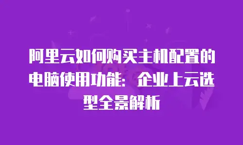阿里云如何购买主机配置的电脑使用功能：企业上云选型全景解析