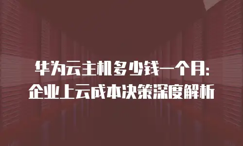 华为云主机多少钱一个月：企业上云成本决策深度解析