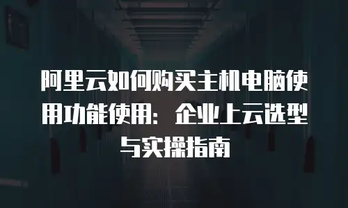 阿里云如何购买主机电脑使用功能使用：企业上云选型与实操指南