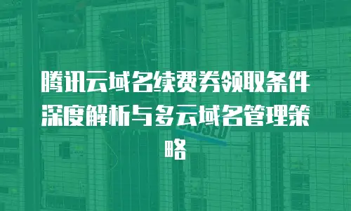 腾讯云域名续费券领取条件深度解析与多云域名管理策略