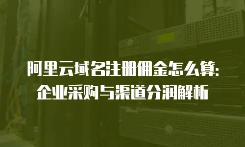 阿里云域名注册佣金怎么算：企业采购与渠道分润解析