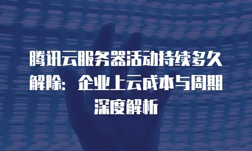 腾讯云服务器活动持续多久解除：企业上云成本与周期深度解析