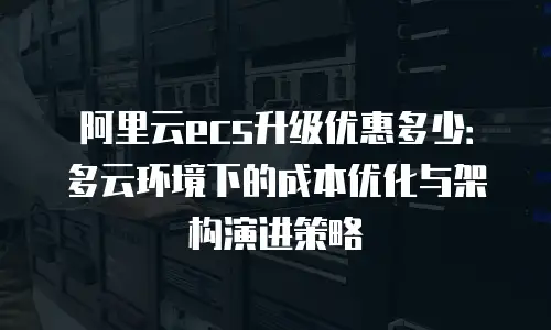 阿里云ecs升级优惠多少：多云环境下的成本优化与架构演进策略