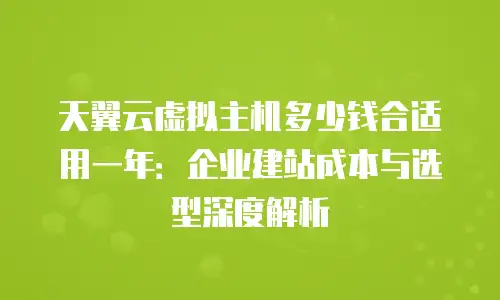 天翼云虚拟主机多少钱合适用一年：企业建站成本与选型深度解析