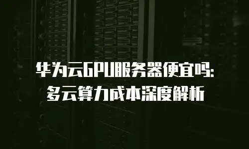华为云GPU服务器便宜吗：多云算力成本深度解析