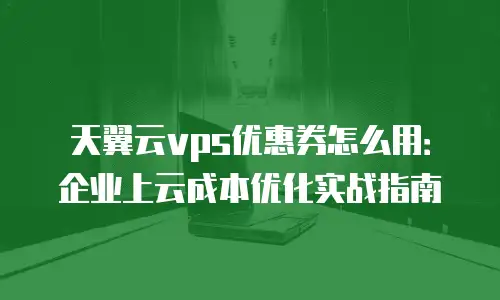 天翼云vps优惠券怎么用：企业上云成本优化实战指南