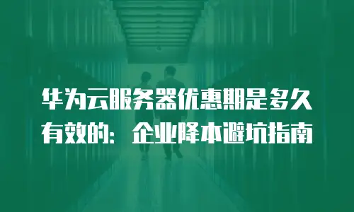 华为云服务器优惠期是多久有效的：企业降本避坑指南