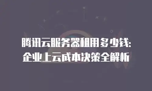 腾讯云服务器租用多少钱：企业上云成本决策全解析