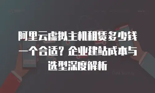 阿里云虚拟主机租赁多少钱一个合适？企业建站成本与选型深度解析