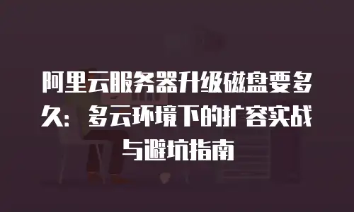 阿里云服务器升级磁盘要多久：多云环境下的扩容实战与避坑指南