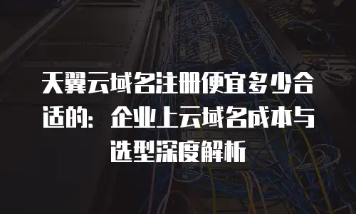 天翼云域名注册便宜多少合适的：企业上云域名成本与选型深度解析