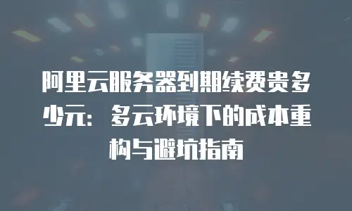 阿里云服务器到期续费贵多少元：多云环境下的成本重构与避坑指南