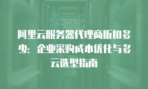阿里云服务器代理商折扣多少：企业采购成本优化与多云选型指南