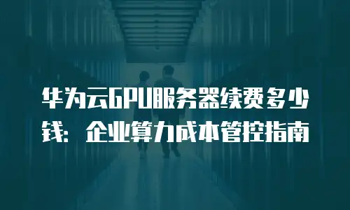 华为云GPU服务器续费多少钱：企业算力成本管控指南