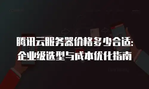腾讯云服务器价格多少合适：企业级选型与成本优化指南