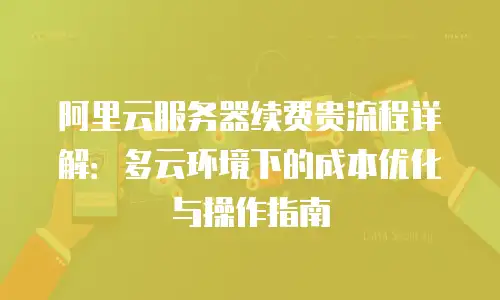 阿里云服务器续费贵流程详解：多云环境下的成本优化与操作指南