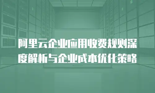 阿里云企业应用收费规则深度解析与企业成本优化策略