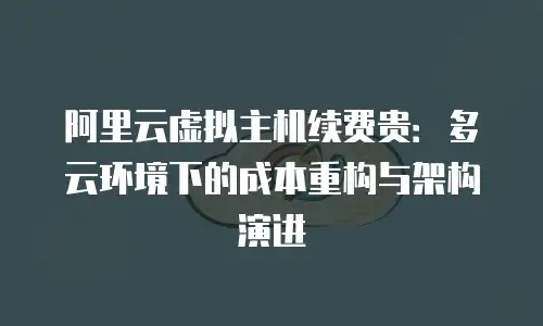 阿里云虚拟主机续费贵：多云环境下的成本重构与架构演进