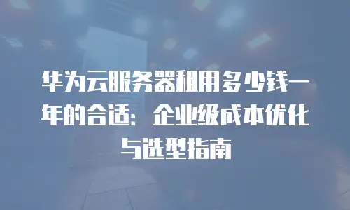 华为云服务器租用多少钱一年的合适：企业级成本优化与选型指南